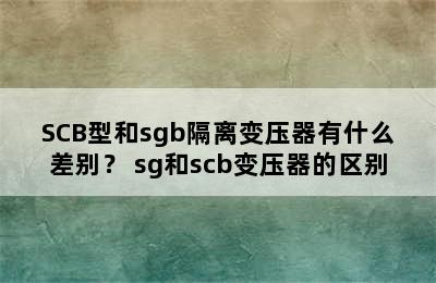 SCB型和sgb隔离变压器有什么差别？ sg和scb变压器的区别